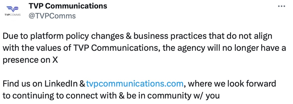 Tweet from TVP Communications agency account that reads "Due to platform policy changes & business practices that do not align with the values of TVP Communications, the agency will no longer have a presence on X. Find us on LinkedIn & tvpcommunications.com, where we look forward to continuing to connect with & be in community with you."