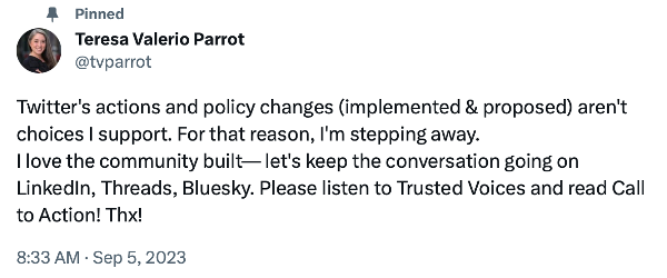 Tweet from Teresa Valerio Parrot that reads "Twitter's actions and policy changes (implemented & proposed) aren't choices I support. For that reason, I'm stepping away. I love the community built-let's keep the conversation going on LinkedIn, Threads, Bluesky. Please listen to Trusted Voices and read Call to Action! Thx!"